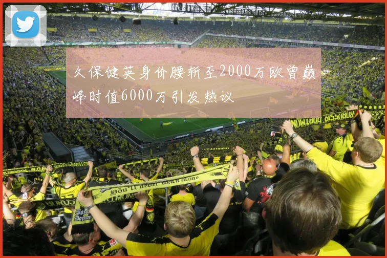 久保健英身价腰斩至2000万欧曾巅峰时值6000万引发热议