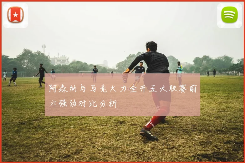阿森纳与马竞火力全开五大联赛前六强劲对比分析