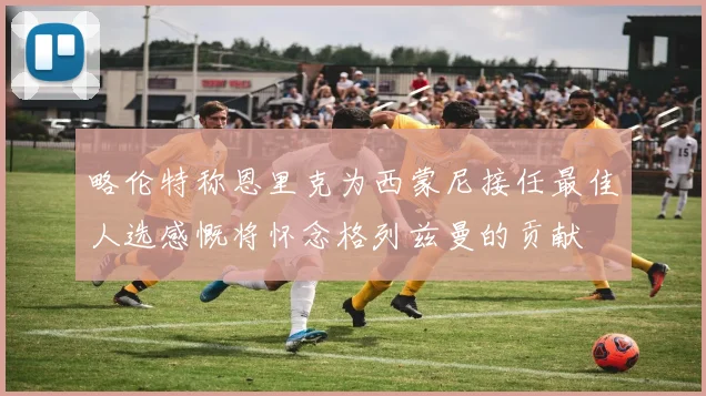 略伦特称恩里克为西蒙尼接任最佳人选感慨将怀念格列兹曼的贡献