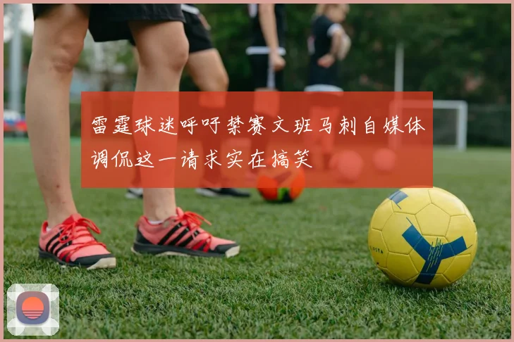 雷霆球迷呼吁禁赛文班马刺自媒体调侃这一请求实在搞笑