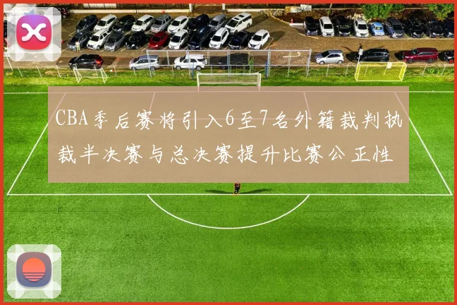 CBA季后赛将引入6至7名外籍裁判执裁半决赛与总决赛提升比赛公正性