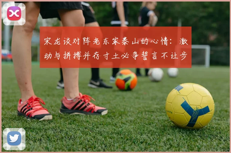 宋龙谈对阵老东家泰山的心情：激动与拼搏并存寸土必争誓言不让步