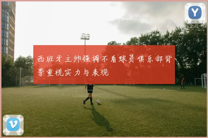 西班牙主帅强调不看球员俱乐部背景重视实力与表现