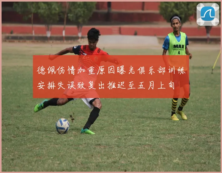 德佩伤情加重原因曝光俱乐部训练安排失误致复出推迟至五月上旬
