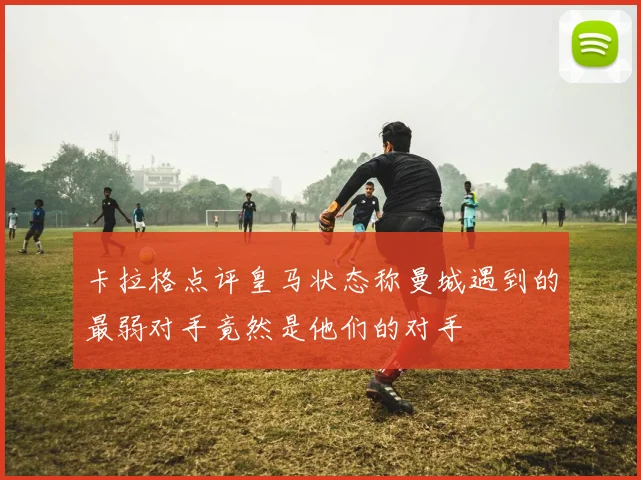 卡拉格点评皇马状态称曼城遇到的最弱对手竟然是他们的对手