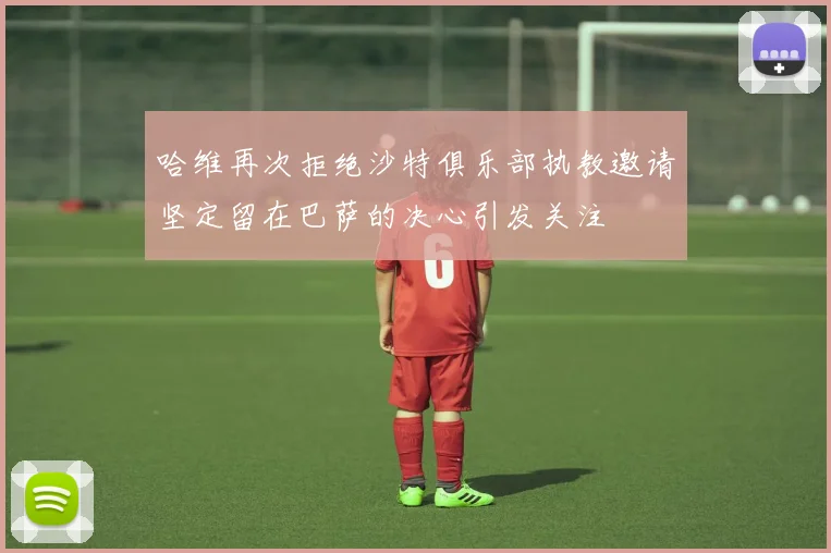 哈维再次拒绝沙特俱乐部执教邀请坚定留在巴萨的决心引发关注
