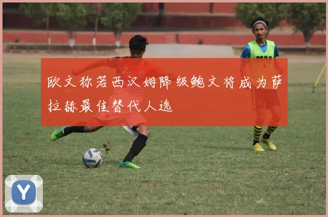 欧文称若西汉姆降级鲍文将成为萨拉赫最佳替代人选