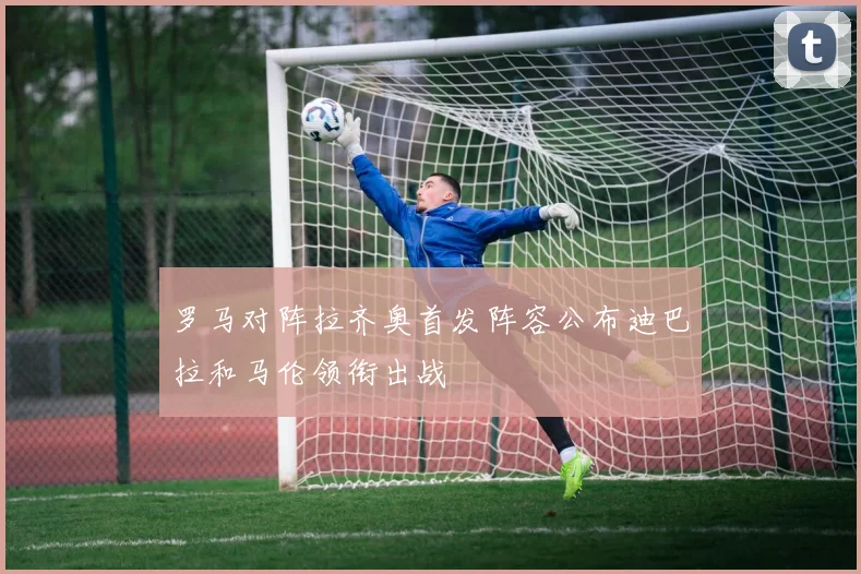 罗马对阵拉齐奥首发阵容公布迪巴拉和马伦领衔出战