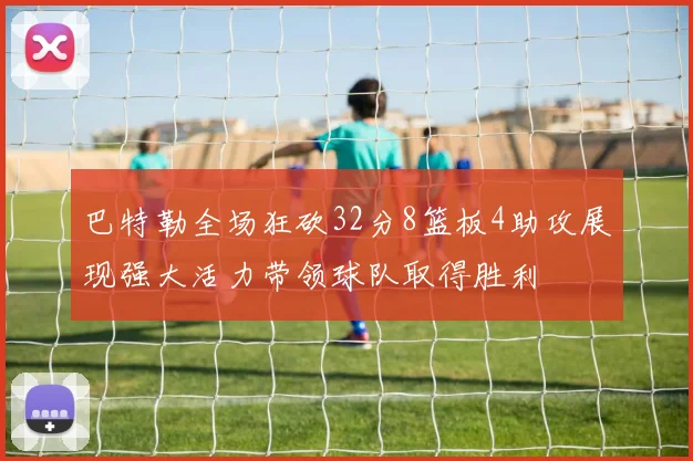 巴特勒全场狂砍32分8篮板4助攻展现强大活力带领球队取得胜利