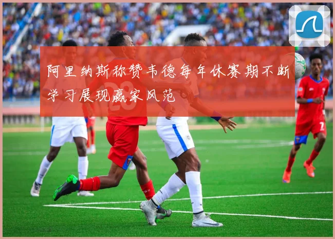 阿里纳斯称赞韦德每年休赛期不断学习展现赢家风范