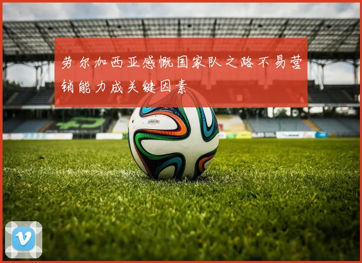 劳尔加西亚感慨国家队之路不易营销能力成关键因素