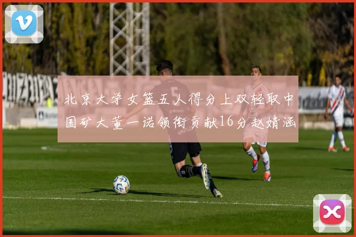 北京大学女篮五人得分上双轻取中国矿大董一诺领衔贡献16分赵婧涵接近双双