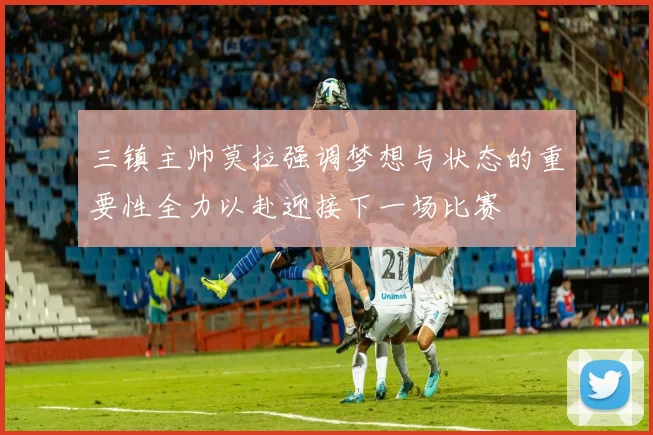 三镇主帅莫拉强调梦想与状态的重要性全力以赴迎接下一场比赛