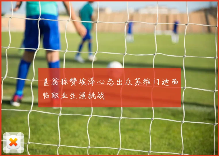 基翁称赞埃泽心态出众苏维门迪面临职业生涯挑战