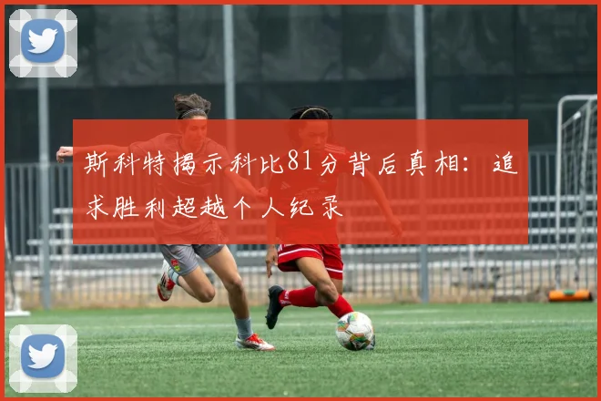 斯科特揭示科比81分背后真相：追求胜利超越个人纪录