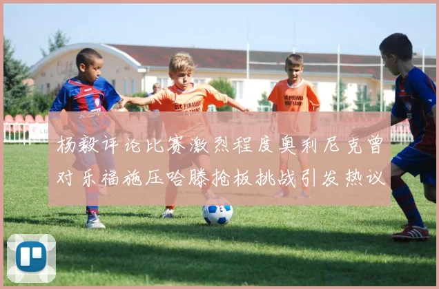 杨毅评论比赛激烈程度奥利尼克曾对乐福施压哈滕抢板挑战引发热议