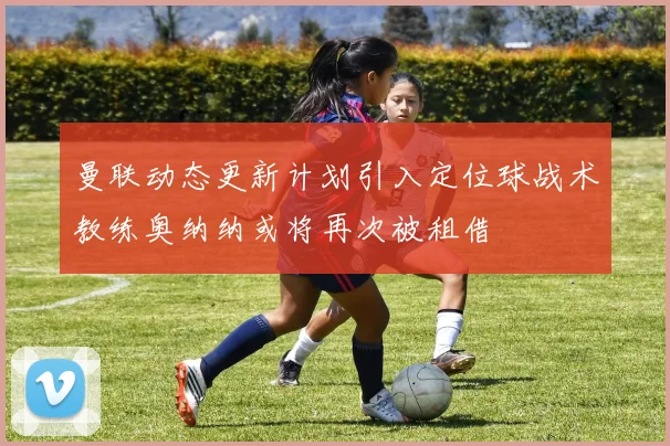曼联动态更新计划引入定位球战术教练奥纳纳或将再次被租借