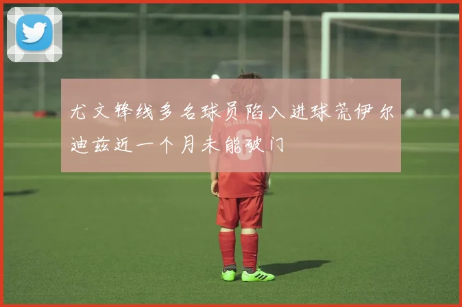 尤文锋线多名球员陷入进球荒伊尔迪兹近一个月未能破门