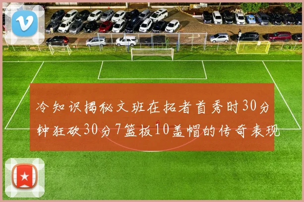 冷知识揭秘文班在拓者首秀时30分钟狂砍30分7篮板10盖帽的传奇表现