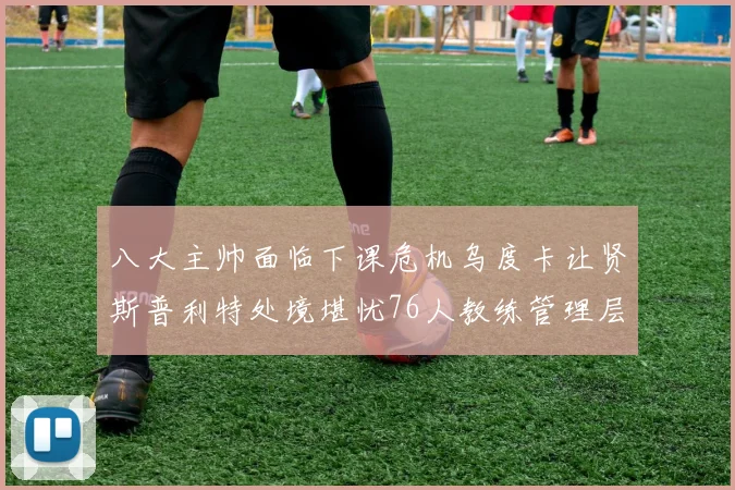 八大主帅面临下课危机乌度卡让贤斯普利特处境堪忧76人教练管理层动荡
