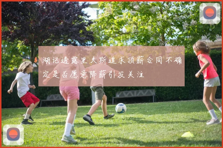 湖记透露里夫斯追求顶薪合同不确定是否愿意降薪引发关注