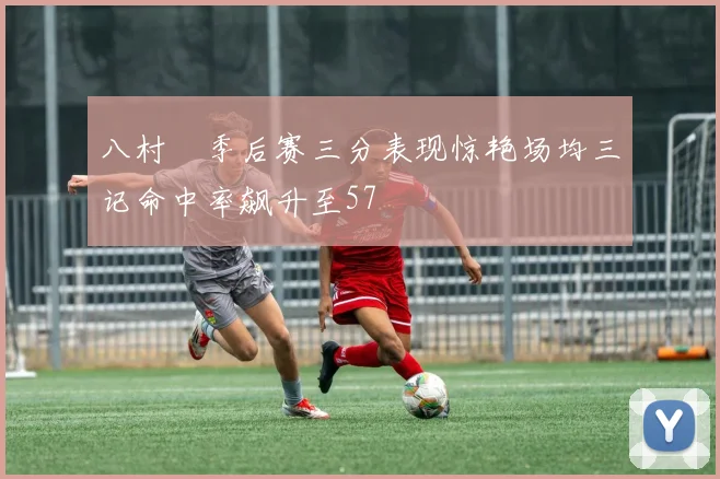 八村塁季后赛三分表现惊艳场均三记命中率飙升至57