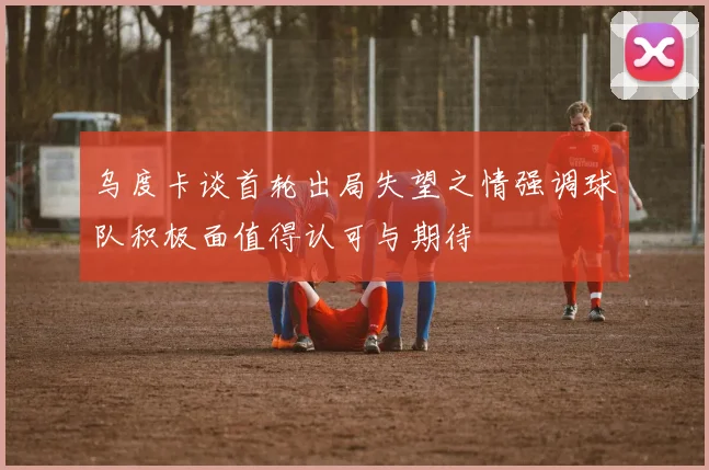 乌度卡谈首轮出局失望之情强调球队积极面值得认可与期待