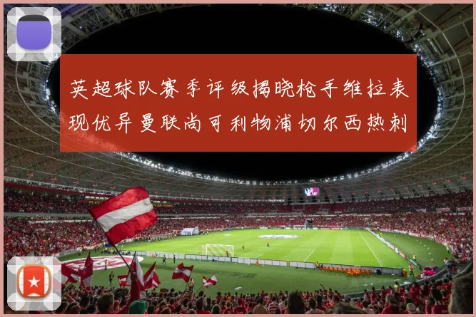 英超球队赛季评级揭晓枪手维拉表现优异曼联尚可利物浦切尔西热刺需努力