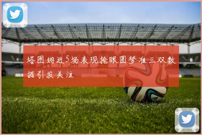 塔图姆近5场表现抢眼圆梦准三双数据引发关注