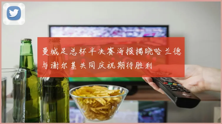 曼城足总杯半决赛海报揭晓哈兰德与谢尔基共同庆祝期待胜利